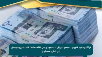 ارتفاع جديد اليوم.. سعر الريال السعودي في التعاملات المسائية يصل إلى أعلى مستوى